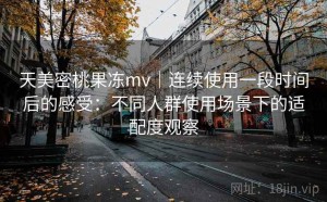 天美密桃果冻mv｜连续使用一段时间后的感受：不同人群使用场景下的适配度观察
