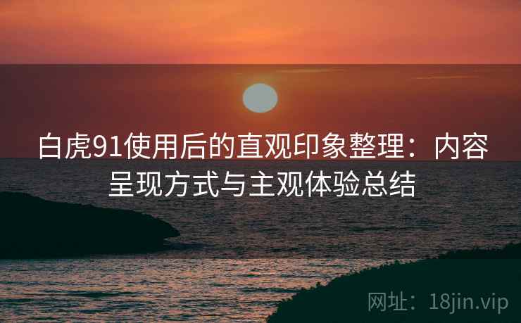 白虎91使用后的直观印象整理：内容呈现方式与主观体验总结