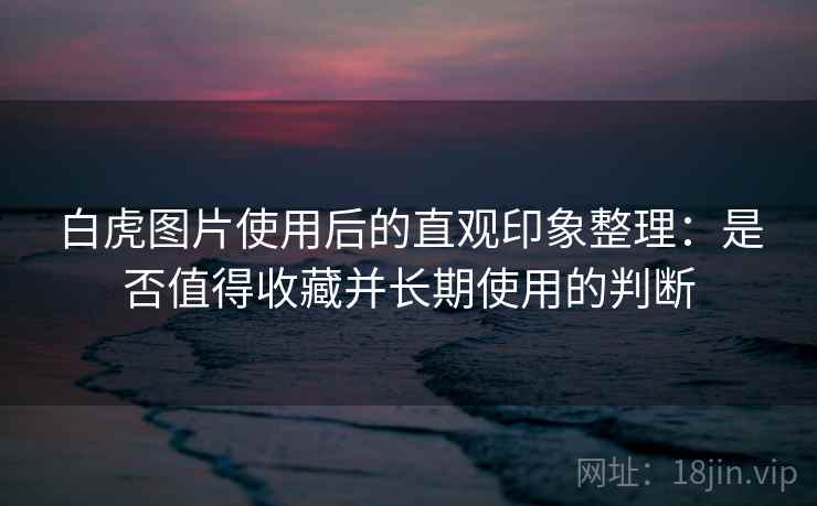 白虎图片使用后的直观印象整理：是否值得收藏并长期使用的判断