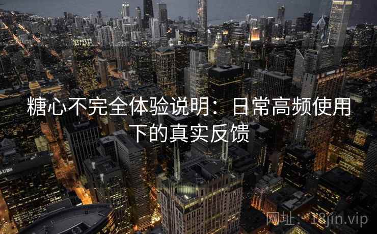 糖心不完全体验说明：日常高频使用下的真实反馈