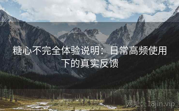 糖心不完全体验说明：日常高频使用下的真实反馈