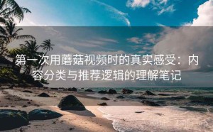 第一次用蘑菇视频时的真实感受：内容分类与推荐逻辑的理解笔记