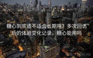 糖心到底适不适合长期用？多次回访后的体验变化记录，糖心能用吗