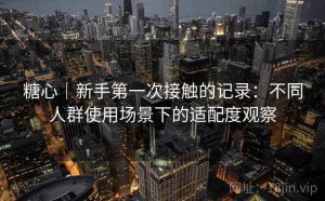糖心｜新手第一次接触的记录：不同人群使用场景下的适配度观察