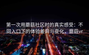 第一次用蘑菇社区时的真实感受：不同入口下的体验差异与变化，蘑菇vr