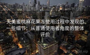 天美蜜桃麻花果冻使用过程中发现的一些细节：从普通使用者角度的整体评价