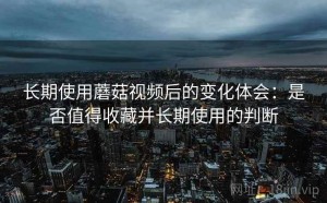 长期使用蘑菇视频后的变化体会：是否值得收藏并长期使用的判断