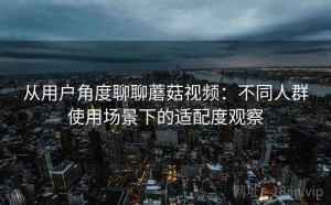 从用户角度聊聊蘑菇视频：不同人群使用场景下的适配度观察
