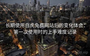 长期使用白虎免费网站后的变化体会：第一次使用时的上手难度记录