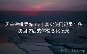 天美密桃果冻mv｜真实使用记录：多次回访后的体验变化记录