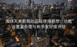 围绕天美影视的实际使用感想：功能设置复杂度与新手友好度评估