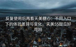 反复使用后再看天美糖心：不同入口下的体验差异与变化，天美55甜瓜好吃吗