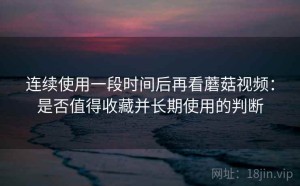 连续使用一段时间后再看蘑菇视频：是否值得收藏并长期使用的判断