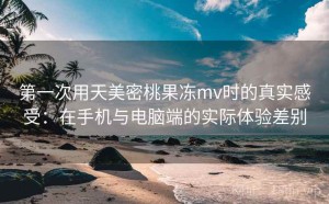 第一次用天美密桃果冻mv时的真实感受：在手机与电脑端的实际体验差别
