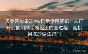 天美密桃果冻mv日常使用笔记：从打开到使用顺手所经历的全过程，蜜桃果冻的做法窍门