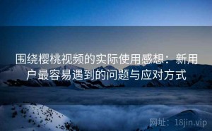 围绕樱桃视频的实际使用感想：新用户最容易遇到的问题与应对方式