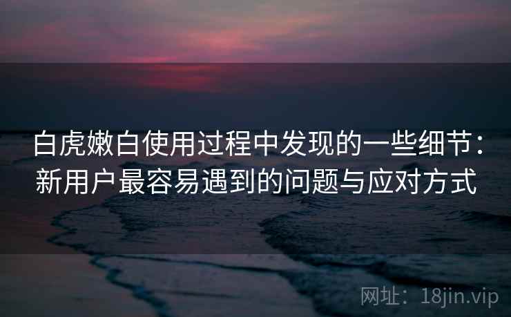 白虎嫩白使用过程中发现的一些细节：新用户最容易遇到的问题与应对方式