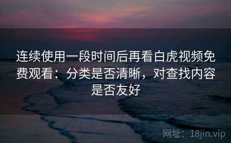 连续使用一段时间后再看白虎视频免费观看：分类是否清晰，对查找内容是否友好