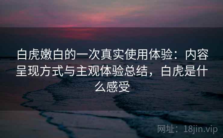 白虎嫩白的一次真实使用体验：内容呈现方式与主观体验总结，白虎是什么感受
