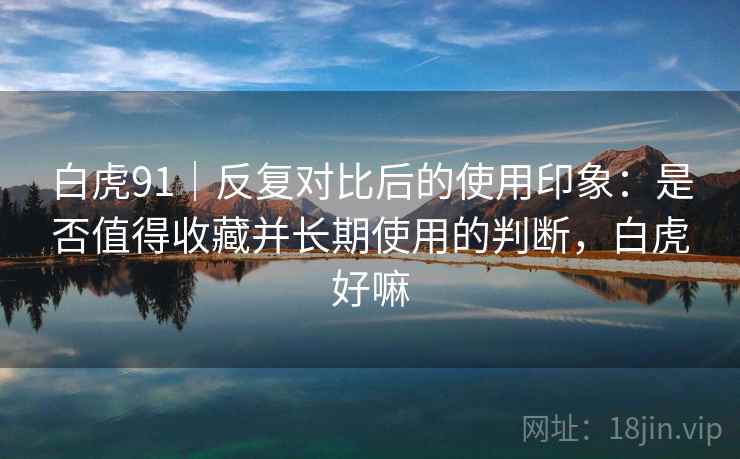 白虎91|反复对比后的使用印象:是否值得收藏并长期使用的判断,白虎好嘛 白虎91|反复对比后的使用印象:是否值得收藏并长期使用的判断,白虎好嘛