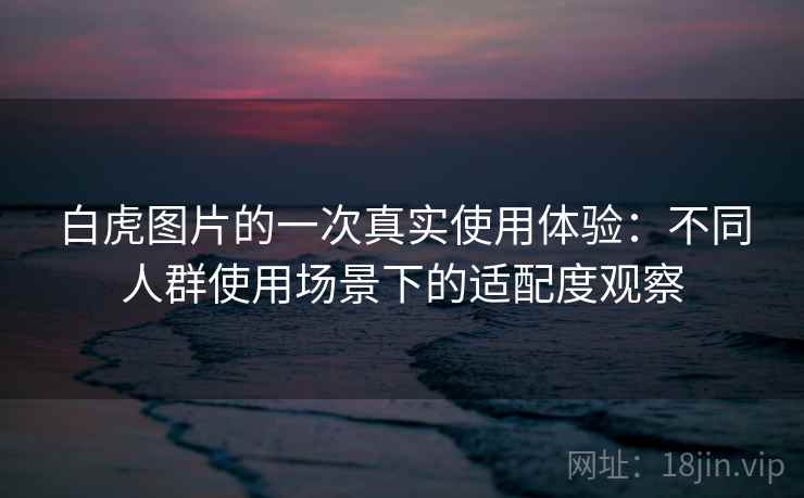 白虎图片的一次真实使用体验：不同人群使用场景下的适配度观察