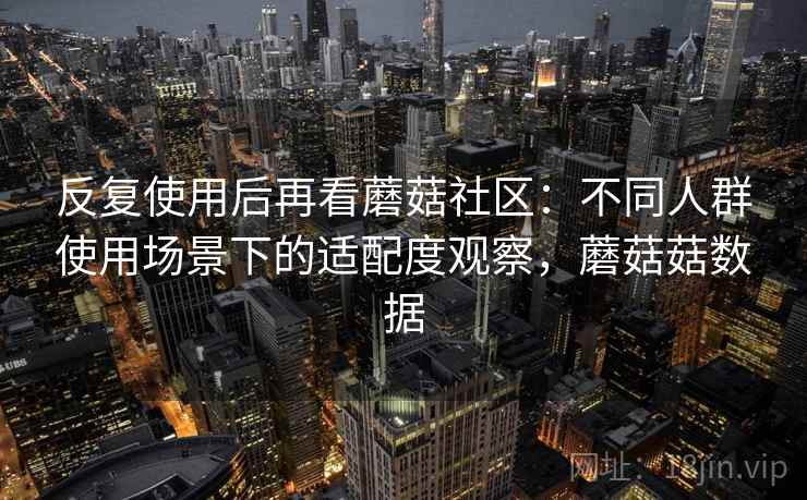 反复使用后再看蘑菇社区:不同人群使用场景下的适配度观察,蘑菇菇数据 反复使用后再看蘑菇社区:不同人群使用场景下的适配度观察,蘑菇菇数据