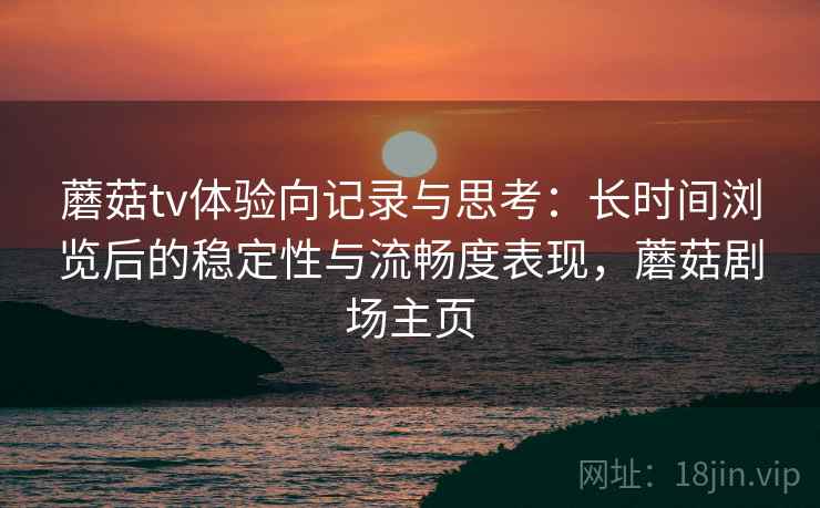 蘑菇tv体验向记录与思考:长时间浏览后的稳定性与流畅度表现,蘑菇剧场主页 蘑菇tv体验向记录与思考:长时间浏览后的稳定性与流畅度表现,蘑菇剧场主页