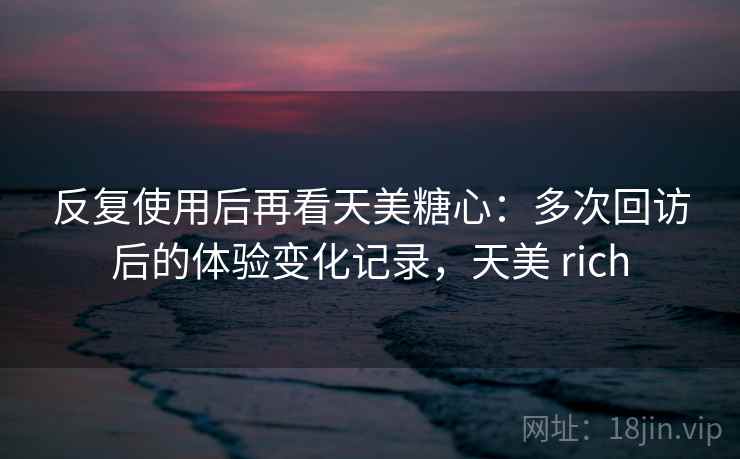 反复使用后再看天美糖心:多次回访后的体验变化记录,天美 rich 反复使用后再看天美糖心:多次回访后的体验变化记录,天美 rich