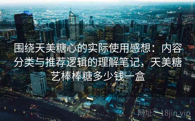 围绕天美糖心的实际使用感想：内容分类与推荐逻辑的理解笔记，天美糖艺棒棒糖多少钱一盒