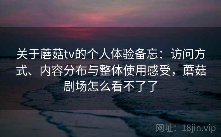 关于蘑菇tv的个人体验备忘：访问方式、内容分布与整体使用感受，蘑菇剧场怎么看不了了