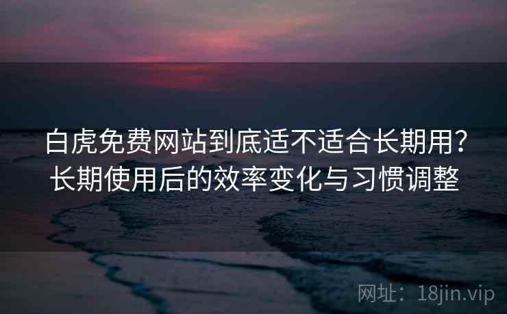白虎免费网站到底适不适合长期用？长期使用后的效率变化与习惯调整