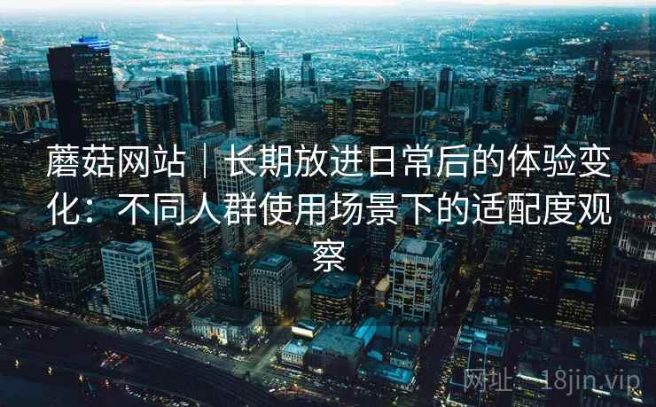 蘑菇网站|长期放进日常后的体验变化:不同人群使用场景下的适配度观察 蘑菇网站|长期放进日常后的体验变化:不同人群使用场景下的适配度观察
