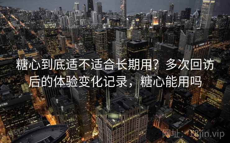 糖心到底适不适合长期用?多次回访后的体验变化记录,糖心能用吗 糖心到底适不适合长期用?多次回访后的体验变化记录,糖心能用吗
