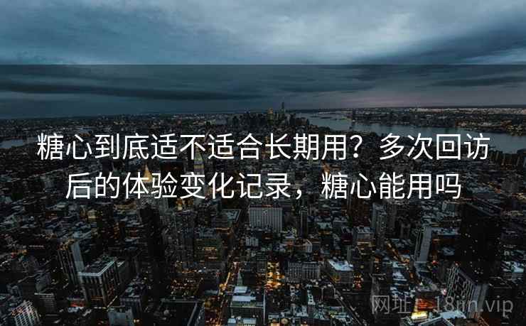 糖心到底适不适合长期用?多次回访后的体验变化记录,糖心能用吗 糖心到底适不适合长期用?多次回访后的体验变化记录,糖心能用吗