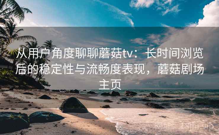 从用户角度聊聊蘑菇tv：长时间浏览后的稳定性与流畅度表现，蘑菇剧场主页