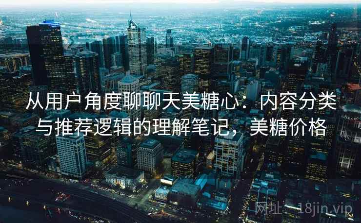 从用户角度聊聊天美糖心：内容分类与推荐逻辑的理解笔记，美糖价格