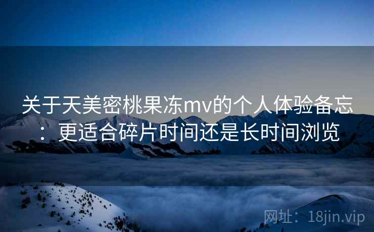 关于天美密桃果冻mv的个人体验备忘：更适合碎片时间还是长时间浏览