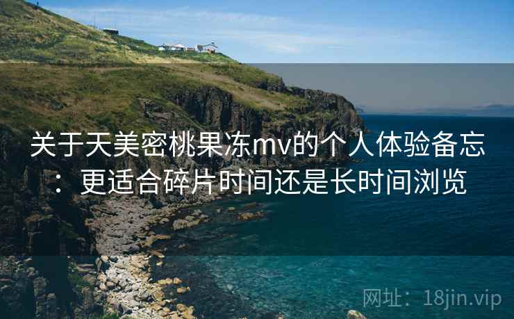 关于天美密桃果冻mv的个人体验备忘：更适合碎片时间还是长时间浏览