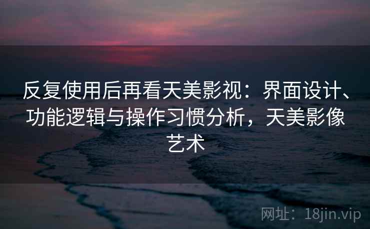 反复使用后再看天美影视：界面设计、功能逻辑与操作习惯分析，天美影像艺术