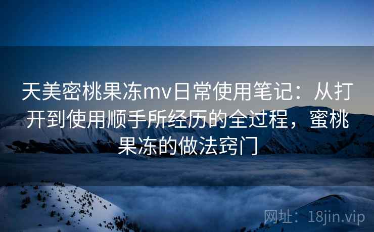 天美密桃果冻mv日常使用笔记：从打开到使用顺手所经历的全过程，蜜桃果冻的做法窍门