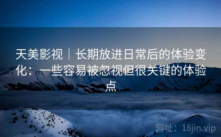 天美影视｜长期放进日常后的体验变化：一些容易被忽视但很关键的体验点