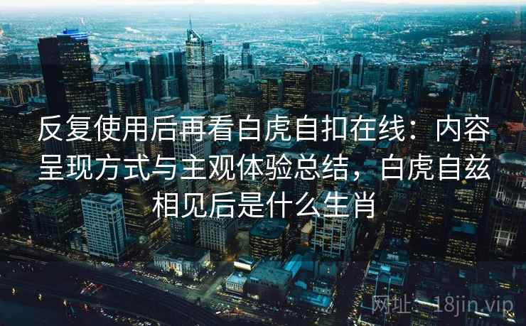 反复使用后再看白虎自扣在线：内容呈现方式与主观体验总结，白虎自兹相见后是什么生肖