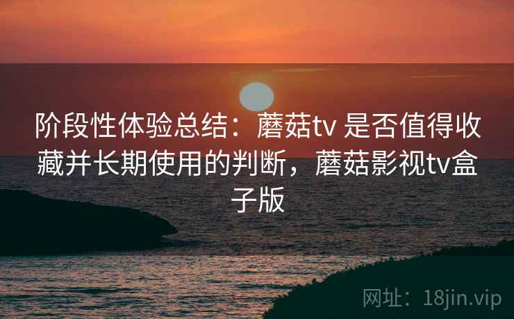 阶段性体验总结：蘑菇tv 是否值得收藏并长期使用的判断，蘑菇影视tv盒子版