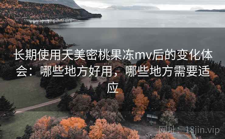 长期使用天美密桃果冻mv后的变化体会：哪些地方好用，哪些地方需要适应