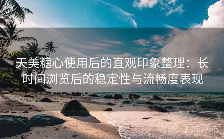 天美糖心使用后的直观印象整理：长时间浏览后的稳定性与流畅度表现