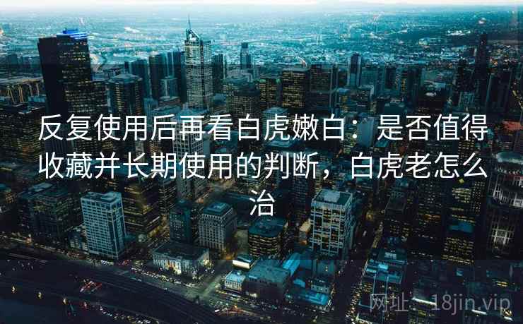 反复使用后再看白虎嫩白：是否值得收藏并长期使用的判断，白虎老怎么治
