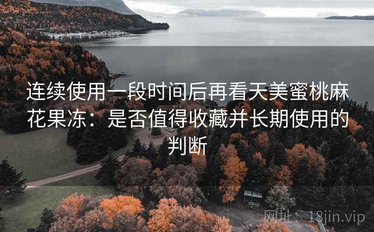 连续使用一段时间后再看天美蜜桃麻花果冻：是否值得收藏并长期使用的判断