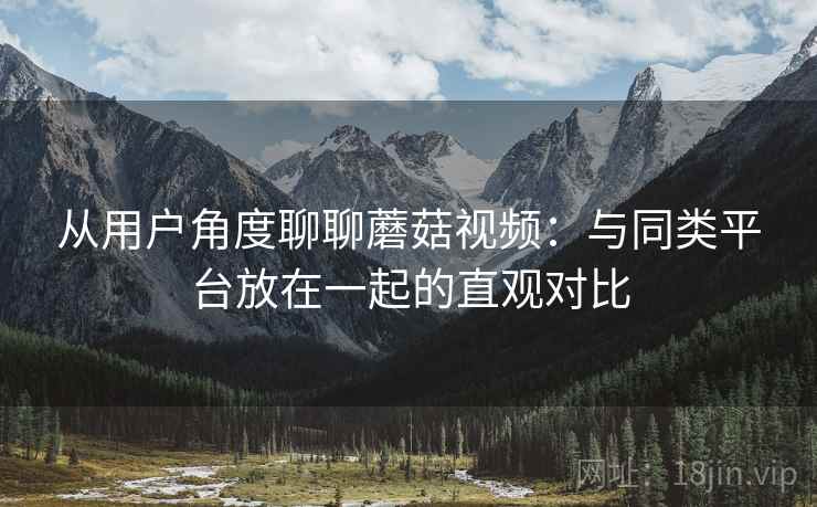从用户角度聊聊蘑菇视频:与同类平台放在一起的直观对比 从用户角度聊聊蘑菇视频:与同类平台放在一起的直观对比