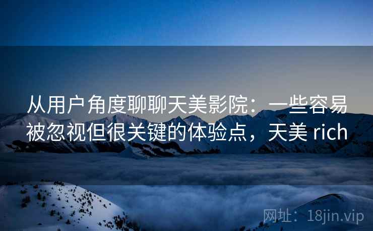 从用户角度聊聊天美影院:一些容易被忽视但很关键的体验点,天美 rich 从用户角度聊聊天美影院:一些容易被忽视但很关键的体验点,天美 rich