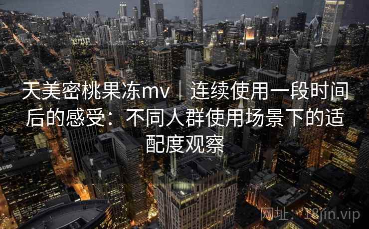 天美密桃果冻mv|连续使用一段时间后的感受:不同人群使用场景下的适配度观察 天美密桃果冻mv|连续使用一段时间后的感受:不同人群使用场景下的适配度观察
